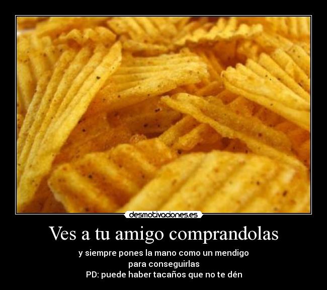 Ves a tu amigo comprandolas - y siempre pones la mano como un mendigo
para conseguirlas
PD: puede haber tacaños que no te dén