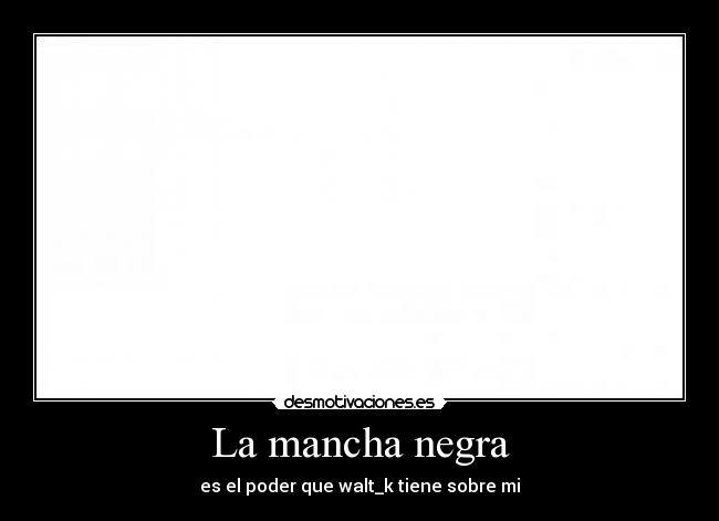 La mancha negra - es el poder que walt_k tiene sobre mi