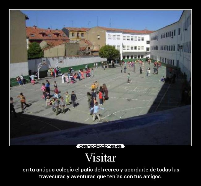 Visitar - en tu antiguo colegio el patio del recreo y acordarte de todas las
travesuras y aventuras que tenías con tus amigos.