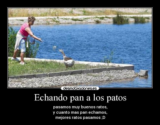 Echando pan a los patos - pasamos muy buenos ratos,
y cuanto mas pan echamos,
mejores ratos pasamos ;D
