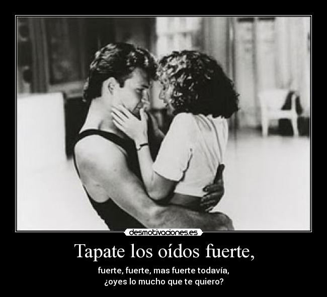 Tapate los oídos fuerte, - fuerte, fuerte, mas fuerte todavía,
¿oyes lo mucho que te quiero?