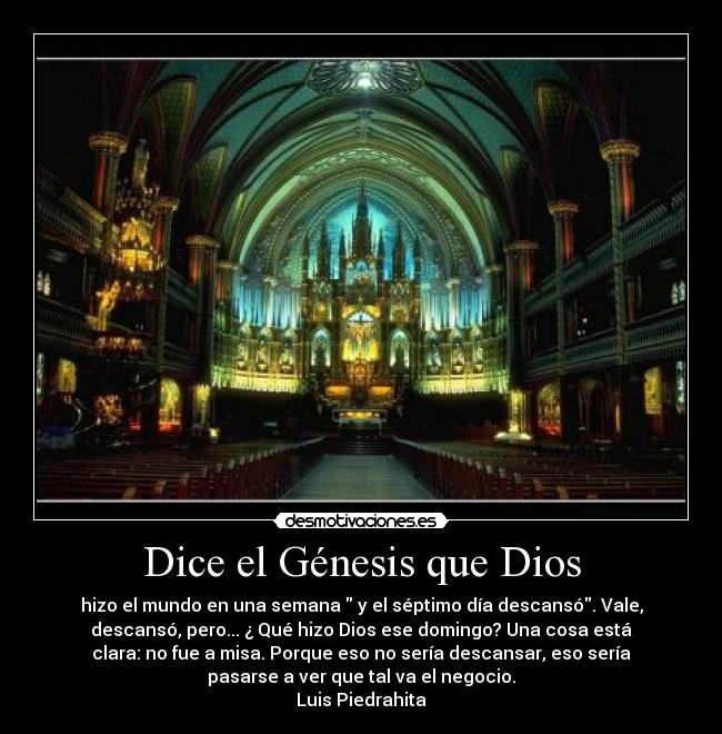 Dice el Génesis que Dios - hizo el mundo en una semana  y el séptimo día descansó. Vale,
descansó, pero... ¿ Qué hizo Dios ese domingo? Una cosa está
clara: no fue a misa. Porque eso no sería descansar, eso sería
pasarse a ver que tal va el negocio.
Luis Piedrahita