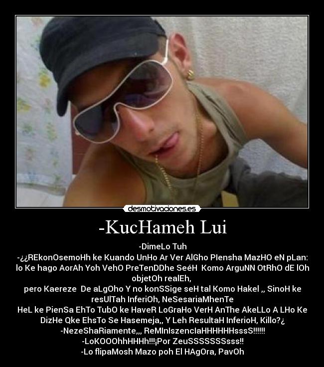 -KucHameh Lui - -DimeLo Tuh
-¿¿REkonOsemoHh ke Kuando UnHo Ar Ver AlGho PIensha MazHO eN pLan:
lo Ke hago AorAh Yoh VehO PreTenDDhe SeéH  Komo ArguNN OtRhO dE lOh
objetOh realEh, 
pero Kaereze  De aLgOho Y no konSSige seH tal Komo Hakel ,, SinoH ke
resUlTah InferiOh, NeSesariaMhenTe
HeL ke PienSa EhTo TubO ke HaveR LoGraHo VerH AnThe AkeLLo A LHo Ke
DizHe Qke EhsTo Se Hasemeja,, Y Leh ResultaH InferioH, Killo?¿
-NezeShaRiamente,,, ReMInIszencIaHHHHHHsssS!!!!!!
-LoKOOOhhHHHh!!!¡Por ZeuSSSSSSSsss!!
-Lo flipaMosh Mazo poh El HAgOra, PavOh