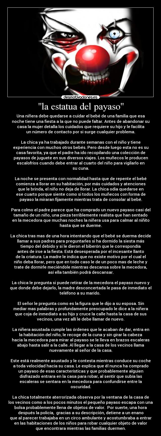 la estatua del payaso - Una niñera debe quedarse a cuidar el bebé de una familia que esa
noche tiene una fiesta a la que no puede faltar. Antes de abandonar su
casa la mujer detalla los cuidados que requiere su hijo y le facilita
un número de contacto por si surge cualquier problema.
La chica ya ha trabajado durante semanas con el niño y tiene
experiencia con muchos otros bebés. Pero desde luego esta no es su
casa favorita, ya que el padre ha ido recopilando una colección de
payasos de juguete en sus diversos viajes. Los muñecos le producen
escalofríos cuando debe entrar al cuarto del niño para vigilarlo en
su cuna.
La noche se presenta con normalidad hasta que de repente el bebé
comienza a llorar en su habitación, por más cuidados y atenciones
que le brinda, el niño no deja de llorar. La chica odia quedarse en
ese cuarto porque siente como si todos los muñecos con forma de
payaso la miraran fijamente mientras trata de consolar al bebé.
Para colmo el padre parece que ha comprado un nuevo payaso casi del
tamaño de un niño, una pieza terriblemente realista que han sentado
en la mecedora que muchas noches la niñera usa para calmar al niñito
hasta que se duerme.
La chica tras mas de una hora intentando que el bebé se duerma decide
llamar a sus padres para preguntarles si ha dormido la siesta más
tiempo del debido y si le dieron el biberón que le correspondía
antes de irse a la fiesta. Está desesperada por el incesante llanto
de la criatura. La madre le indica que no existe motivo por el cual el
niño deba llorar, pero que en todo caso le de un poco mas de leche y
trate de dormirle meciéndole mientras descansa sobre la mecedora,
así ella también podrá descansar.
La chica le pregunta si puede retirar de la mecedora el payaso nuevo y
que donde debe dejarlo, la madre desconcertada le pasa de inmediato el
teléfono a su marido.
El señor le pregunta como es la figura que le dijo a su esposa. Sin
mediar mas palabras y profundamente preocupado le dice a la niñera
que coja de inmediato a su hijo y cruce la calle hasta la casa de sus
vecinos, una vez allí le debe llamar de nuevo.
La niñera asustada cumple las órdenes que le acaban de dar, entra en
la habitación del niño, le recoge de la cuna y sin girar la cabeza
hacia la mecedora para mirar al payaso se le lleva en brazos escaleras
abajo hasta salir a la calle. Al llegar a la casa de los vecinos llama
nuevamente al señor de la casa.
Este está realmente asustado y le contesta mientras conduce su coche
a toda velocidad hacia su casa. Le explica que él nunca ha comprado
un payaso de esas características y que probablemente alguien
disfrazado entrara en la casa para robar, al sentir que subía las
escaleras se sentara en la mecedora para confundirse entre la
oscuridad.
La chica totalmente aterrorizada observa por la ventana de la casa de
los vecinos como a los pocos minutos el pequeño payaso escapa con una
bolsa probablemente llena de objetos de valor. Por suerte, una hora
después la policía, gracias a su descripción, detiene a un enano
que al parecer trabajaba en un circo ambulante y acostumbraba a entrar
en las habitaciones de los niños para robar cualquier objeto de valor
que encontrara mientras las familias duermen.