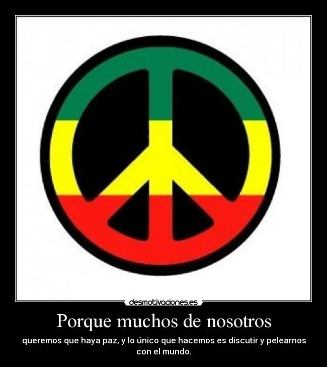 Porque muchos de nosotros - queremos que haya paz, y lo único que hacemos es discutir y pelearnos
con el mundo.