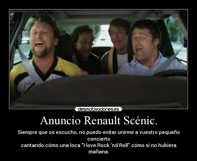 Anuncio Renault Scénic. - Siempre que os escucho, no puedo evitar unirme a vuestro pequeño concierto
cantando cómo una loca I love Rock nd Roll cómo si no hubiera mañana.