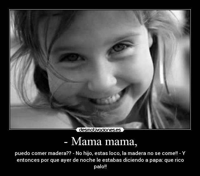 - Mama mama, - puedo comer madera?? - No hijo, estas loco, la madera no se come!! - Y
entonces por que ayer de noche le estabas diciendo a papa: que rico
palo!!