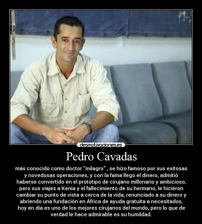 Pedro Cavadas - más conocido como doctor milagro , se hizo famoso por sus exitosas
y novedosas operaciones, y con la fama llego el dinero, admitió
haberse convertido en el prototipo de cirujano millonario y ambicioso,
pero sus viajes a Kenia y el fallecimiento de su hermano, le hicieron
cambiar su punto de vista a cerca de la vida, renunciado a su dinero y
abriendo una fundación en África de ayuda gratuita a necesitados,
hoy en día es uno de los mejores cirujanos del mundo, pero lo que de
verdad le hace admirable es su humildad.