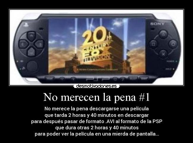 No merecen la pena #1 - No merece la pena descargarse una película
que tarda 2 horas y 40 minutos en descargar
para después pasar de formato .AVI al formato de la PSP
que dura otras 2 horas y 40 minutos
para poder ver la película en una mierda de pantalla...