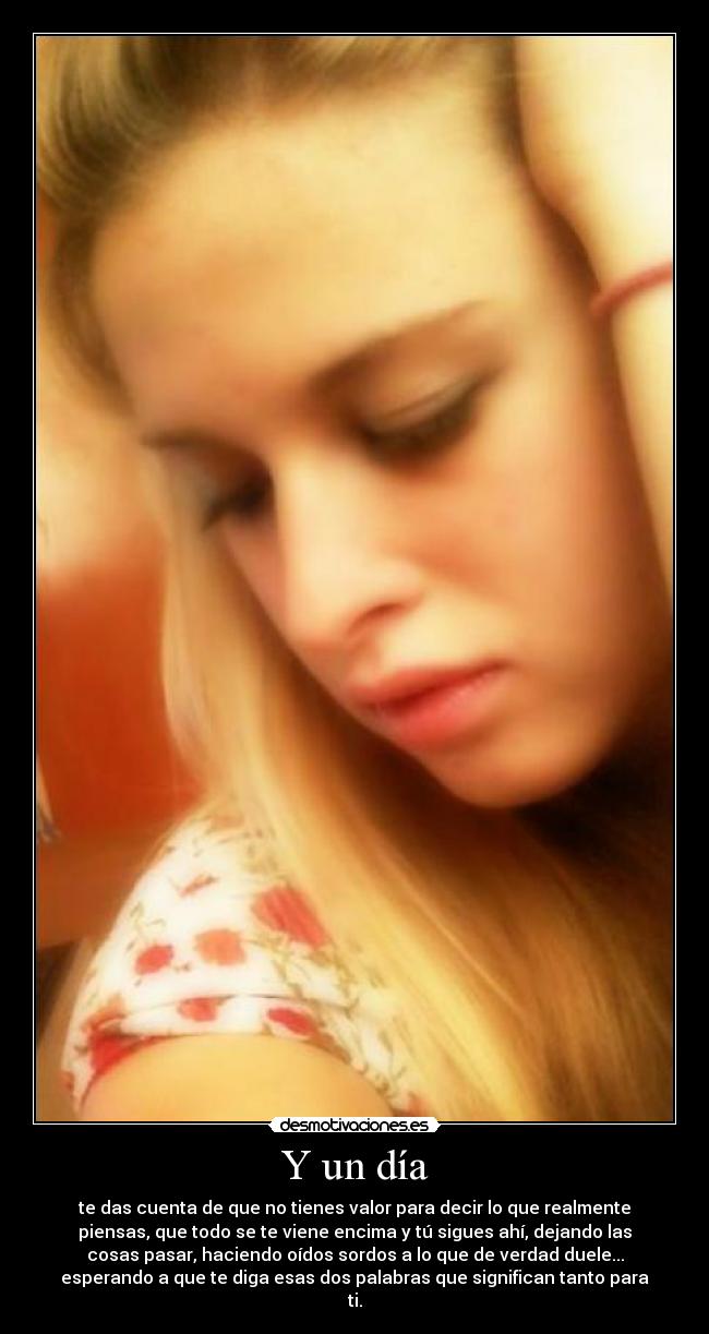 Y un día - te das cuenta de que no tienes valor para decir lo que realmente
piensas, que todo se te viene encima y tú sigues ahí, dejando las
cosas pasar, haciendo oídos sordos a lo que de verdad duele...
esperando a que te diga esas dos palabras que significan tanto para
ti.