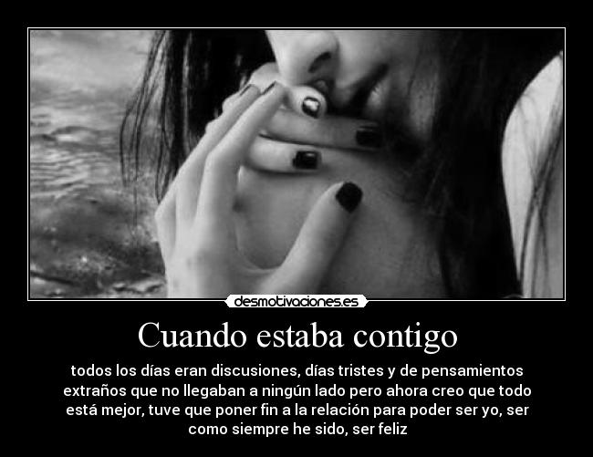 Cuando estaba contigo - todos los días eran discusiones, días tristes y de pensamientos
extraños que no llegaban a ningún lado pero ahora creo que todo
está mejor, tuve que poner fin a la relación para poder ser yo, ser
como siempre he sido, ser feliz