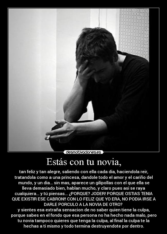 Estás con tu novia, - tan feliz y tan alegre, saliendo con ella cada dia, haciendola reir,
tratandola como a una princesa, dandole todo el amor y el cariño del
mundo, y un dia... sin mas, aparece un gilipollas con el que ella se
lleva demasiado bien, hablan mucho, y claro pues asi se raya
cualquiera... y tú piensas... ¿PORQUE? JODER! PORQUE OSTIAS TENIA
QUE EXISTIR ESE CABRON!! CON LO FELIZ QUE YO ERA, NO PODIA IRSE A
DARLE PORCULO A LA NOVIA DE OTRO?
y sientes esa extraña sensacion de no saber quien tiene la culpa,
porque sabes en el fondo que esa persona no ha hecho nada malo, pero
tu novia tampoco quieres que tenga la culpa, al final la culpa te la
hechas a ti mismo y todo termina destruyendote por dentro.