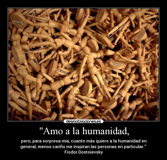 Amo a la humanidad, - pero, para sorpresa mía, cuanto más quiero a la humanidad en
general, menos cariño me inspiran las personas en particular.
Fiodor Dostoievsky