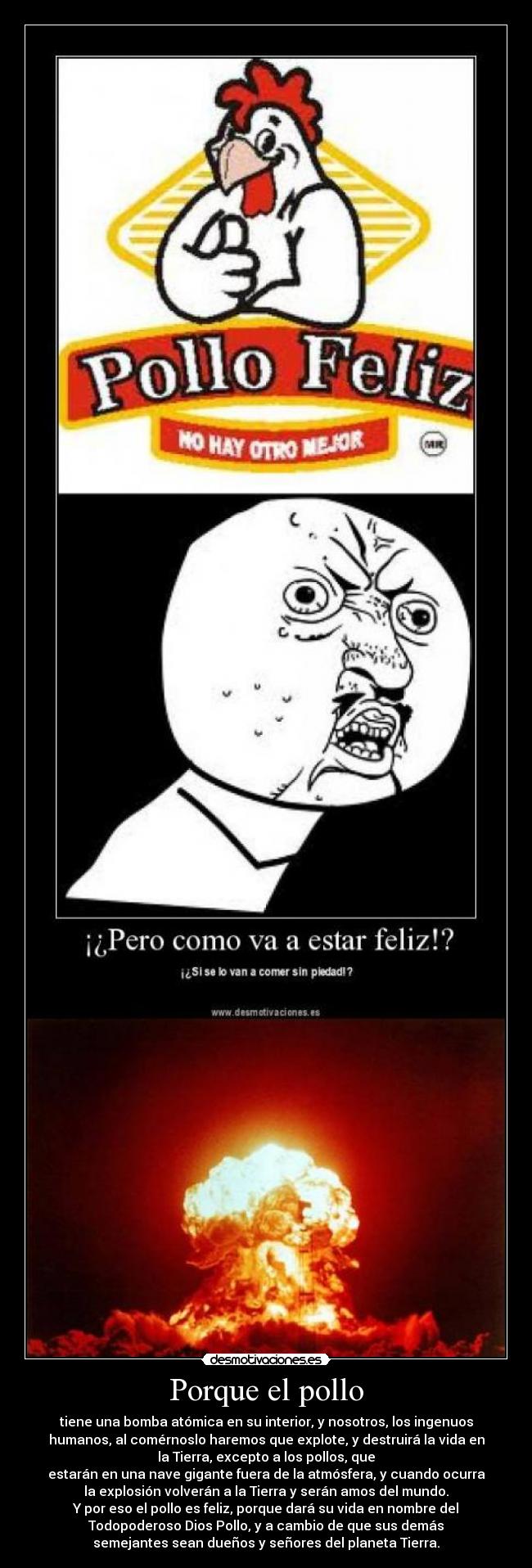 Porque el pollo - tiene una bomba atómica en su interior, y nosotros, los ingenuos
humanos, al comérnoslo haremos que explote, y destruirá la vida en
la Tierra, excepto a los pollos, que
estarán en una nave gigante fuera de la atmósfera, y cuando ocurra
la explosión volverán a la Tierra y serán amos del mundo.
Y por eso el pollo es feliz, porque dará su vida en nombre del
Todopoderoso Dios Pollo, y a cambio de que sus demás
semejantes sean dueños y señores del planeta Tierra.