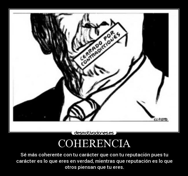 COHERENCIA - Sé más coherente con tu carácter que con tu reputación pues tu
carácter es lo que eres en verdad, mientras que reputación es lo que
otros piensan que tu eres.