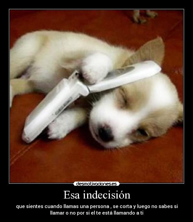 Esa indecisión - que sientes cuando llamas una persona , se corta y luego no sabes si
llamar o no por si el te está llamando a ti