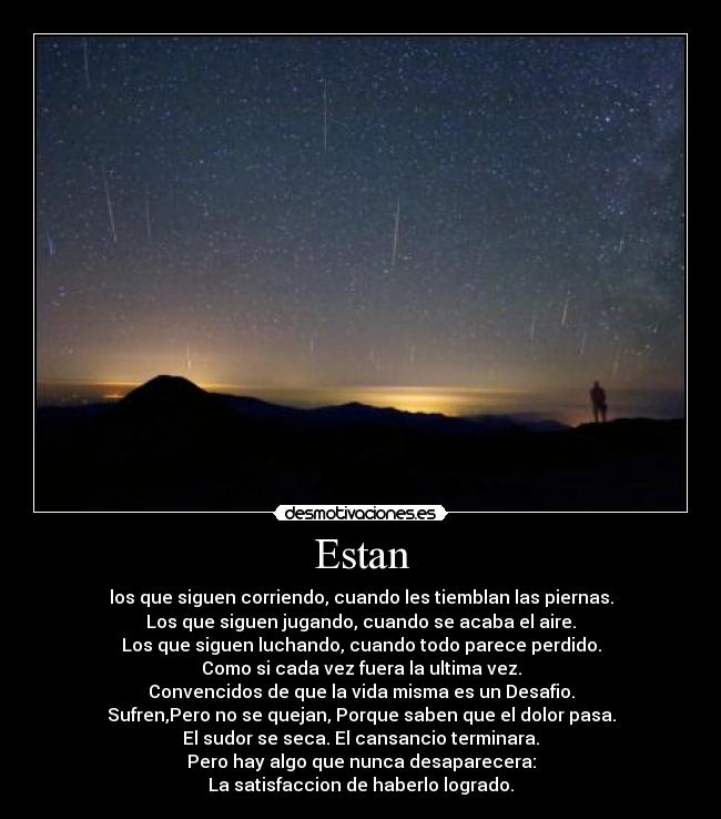 Estan - los que siguen corriendo, cuando les tiemblan las piernas.
Los que siguen jugando, cuando se acaba el aire.
Los que siguen luchando, cuando todo parece perdido.
Como si cada vez fuera la ultima vez.
Convencidos de que la vida misma es un Desafio.
Sufren,Pero no se quejan, Porque saben que el dolor pasa.
El sudor se seca. El cansancio terminara.
Pero hay algo que nunca desaparecera:
La satisfaccion de haberlo logrado.
