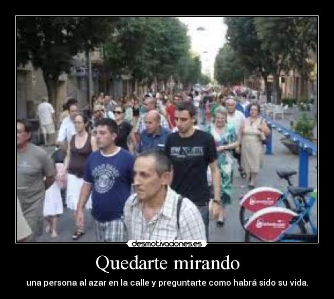 Quedarte mirando - una persona al azar en la calle y preguntarte como habrá sido su vida.