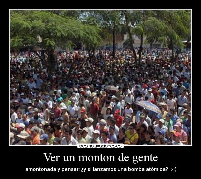 Ver un monton de gente - amontonada y pensar: ¿y si lanzamos una bomba atómica?  >:)