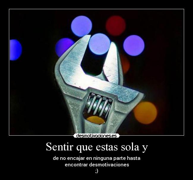 Sentir que estas sola y - de no encajar en ninguna parte hasta
encontrar desmotivaciones
;)