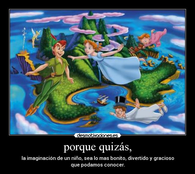 porque quizás, - la imaginación de un niño, sea lo mas bonito, divertido y gracioso
que podamos conocer.