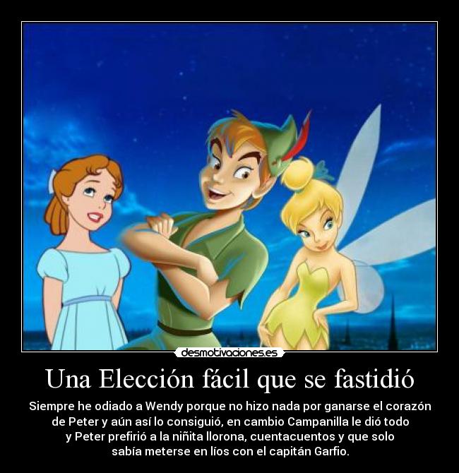 Una Elección fácil que se fastidió - Siempre he odiado a Wendy porque no hizo nada por ganarse el corazón
de Peter y aún así lo consiguió, en cambio Campanilla le dió todo
y Peter prefirió a la niñita llorona, cuentacuentos y que solo
sabía meterse en líos con el capitán Garfio.