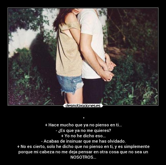 . - + Hace mucho que ya no pienso en ti...
- ¿Es que ya no me quieres?
+ Yo no he dicho eso...
- Acabas de insinuar que me has olvidado.
+ No es cierto, solo he dicho que no pienso en ti, y es simplemente
porque mi cabeza no me deja pensar en otra cosa que no sea un
NOSOTROS...