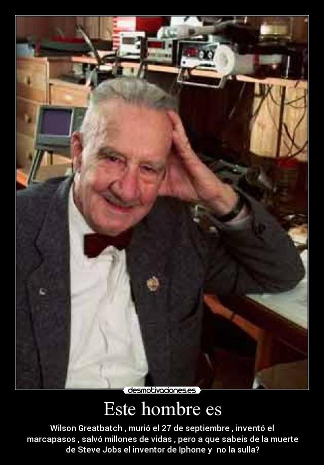 Este hombre es - Wilson Greatbatch , murió el 27 de septiembre , inventó el
marcapasos , salvó millones de vidas , pero a que sabeis de la muerte
de Steve Jobs el inventor de Iphone y no la sulla?