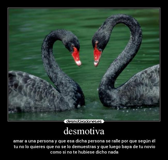 desmotiva - amar a una persona y que esa dicha persona se ralle por que según él
tu no lo quieres que no se lo demuestras y que luego baya de tu novio
como si no te hubiese dicho nada