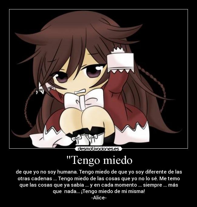Tengo miedo - de que yo no soy humana. Tengo miedo de que yo soy diferente de las
otras cadenas ... Tengo miedo de las cosas que yo no lo sé. Me temo
que las cosas que ya sabía ... y en cada momento ... siempre ... más
que  nada... ¡Tengo miedo de mi misma!
-Alice-