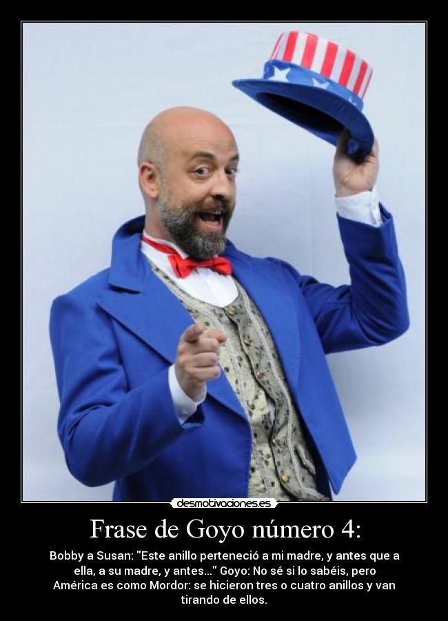 Frase de Goyo número 4: - Bobby a Susan: Este anillo perteneció a mi madre, y antes que a
ella, a su madre, y antes... Goyo: No sé si lo sabéis, pero
América es como Mordor: se hicieron tres o cuatro anillos y van
tirando de ellos.