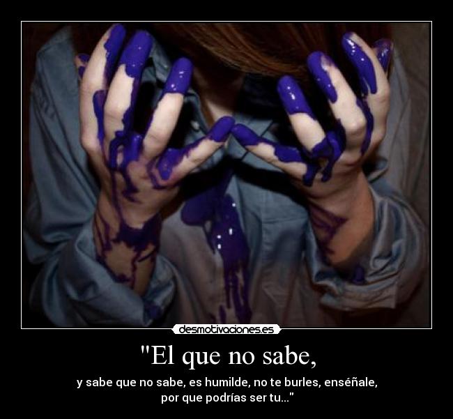 El que no sabe, - y sabe que no sabe, es humilde, no te burles, enséñale,
por que podrías ser tu...