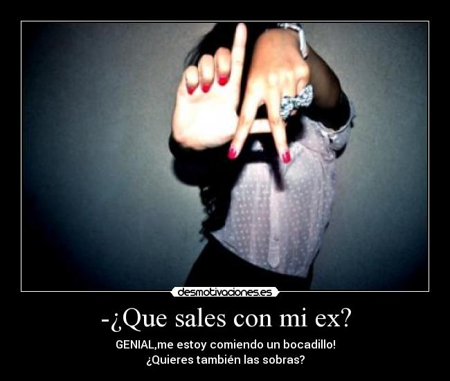 -¿Que sales con mi ex? - GENIAL,me estoy comiendo un bocadillo!
¿Quieres también las sobras?