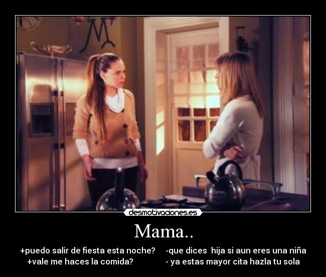 Mama.. - +puedo salir de fiesta esta noche?     -que dices  hija si aun eres una niña
+vale me haces la comida?                - ya estas mayor cita hazla tu sola