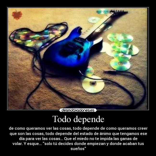 Todo depende - de como queramos ver las cosas, todo depende de como queramos creer
que son las cosas, todo depende del estado de ánimo que tengamos ese
día para ver las cosas... Que el miedo no te impida las ganas de
volar. Y esque... solo tú decides donde empiezan y donde acaban tus
sueños