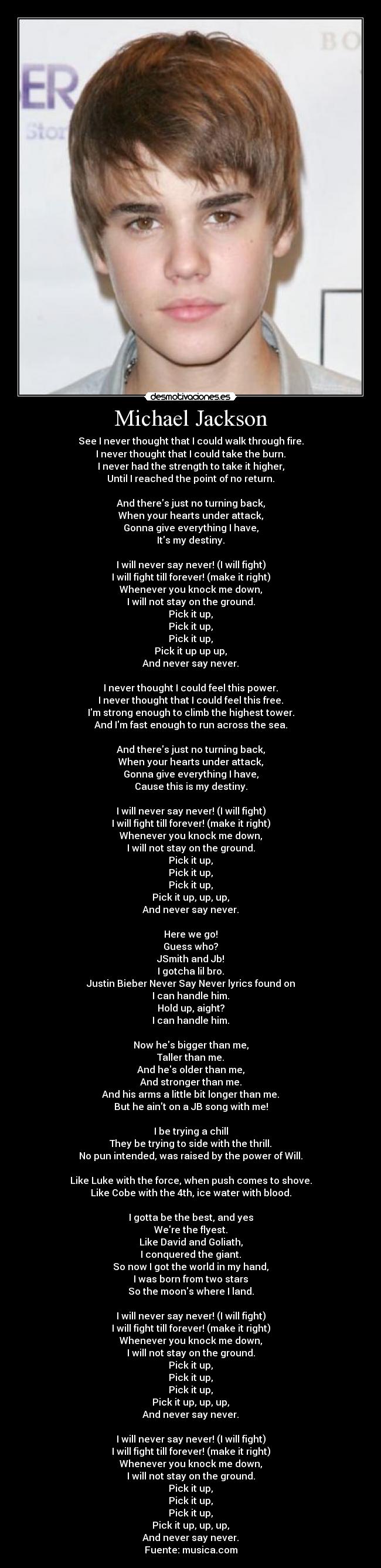 Michael Jackson - See I never thought that I could walk through fire.
I never thought that I could take the burn.
I never had the strength to take it higher,
Until I reached the point of no return.

And theres just no turning back,
When your hearts under attack,
Gonna give everything I have,
Its my destiny.

I will never say never! (I will fight)
I will fight till forever! (make it right)
Whenever you knock me down,
I will not stay on the ground.
Pick it up,
Pick it up,
Pick it up,
Pick it up up up,
And never say never.

I never thought I could feel this power.
I never thought that I could feel this free.
Im strong enough to climb the highest tower.
And Im fast enough to run across the sea.

And theres just no turning back,
When your hearts under attack,
Gonna give everything I have,
Cause this is my destiny.

I will never say never! (I will fight)
I will fight till forever! (make it right)
Whenever you knock me down,
I will not stay on the ground.
Pick it up,
Pick it up,
Pick it up,
Pick it up, up, up,
And never say never.

Here we go!
Guess who?
JSmith and Jb!
I gotcha lil bro.
Justin Bieber Never Say Never lyrics found on
I can handle him.
Hold up, aight?
I can handle him.

Now hes bigger than me,
Taller than me.
And hes older than me,
And stronger than me.
And his arms a little bit longer than me.
But he aint on a JB song with me!

I be trying a chill
They be trying to side with the thrill.
No pun intended, was raised by the power of Will.

Like Luke with the force, when push comes to shove.
Like Cobe with the 4th, ice water with blood.

I gotta be the best, and yes
Were the flyest.
Like David and Goliath,
I conquered the giant.
So now I got the world in my hand,
I was born from two stars
So the moons where I land.

I will never say never! (I will fight)
I will fight till forever! (make it right)
Whenever you knock me down,
I will not stay on the ground.
Pick it up,
Pick it up,
Pick it up,
Pick it up, up, up,
And never say never.

I will never say never! (I will fight)
I will fight till forever! (make it right)
Whenever you knock me down,
I will not stay on the ground.
Pick it up,
Pick it up,
Pick it up,
Pick it up, up, up,
And never say never.
Fuente: musica.com