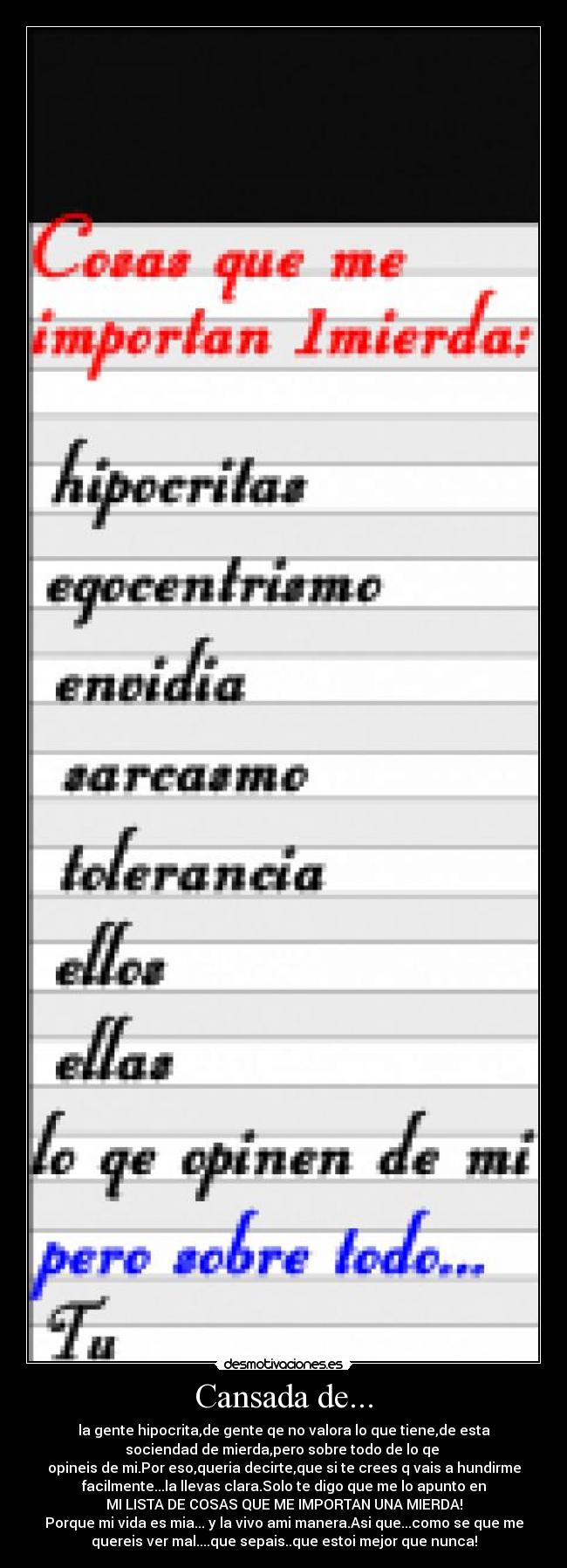 Cansada de... - la gente hipocrita,de gente qe no valora lo que tiene,de esta
sociendad de mierda,pero sobre todo de lo qe 
opineis de mi.Por eso,queria decirte,que si te crees q vais a hundirme
facilmente...la llevas clara.Solo te digo que me lo apunto en
MI LISTA DE COSAS QUE ME IMPORTAN UNA MIERDA!
Porque mi vida es mia... y la vivo ami manera.Asi que...como se que me
quereis ver mal....que sepais..que estoi mejor que nunca!