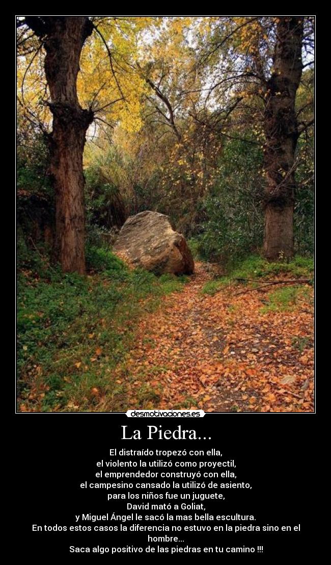 La Piedra... - El distraído tropezó con ella,
el violento la utilizó como proyectil,
el emprendedor construyó con ella,
el campesino cansado la utilizó de asiento,
para los niños fue un juguete,
David mató a Goliat,
y Miguel Ángel le sacó la mas bella escultura.
En todos estos casos la diferencia no estuvo en la piedra sino en el hombre...
Saca algo positivo de las piedras en tu camino !!!