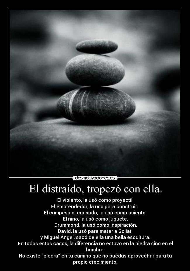 El distraído, tropezó con ella. - El violento, la usó como proyectil.
El emprendedor, la usó para construir. 
El campesino, cansado, la usó como asiento.
El niño, la usó como juguete.
 Drummond, la usó como inspiración.
David, la usó para matar a Goliat 
y Miguel Ángel, sacó de ella una bella escultura.
En todos estos casos, la diferencia no estuvo en la piedra sino en el
hombre.
No existe piedra en tu camino que no puedas aprovechar para tu
propio crecimiento.