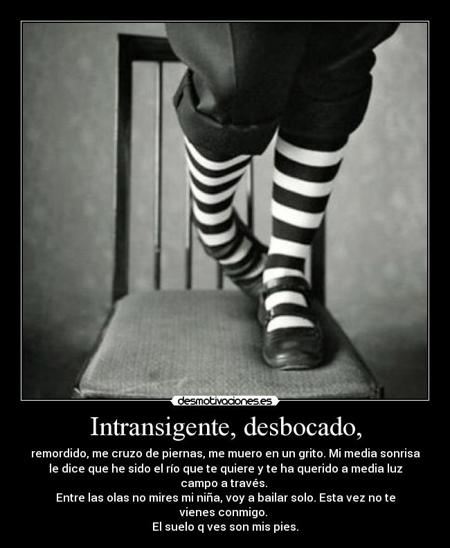 Intransigente, desbocado, - remordido, me cruzo de piernas, me muero en un grito. Mi media sonrisa
le dice que he sido el río que te quiere y te ha querido a media luz
campo a través. 
Entre las olas no mires mi niña, voy a bailar solo. Esta vez no te
vienes conmigo. 
El suelo q ves son mis pies.