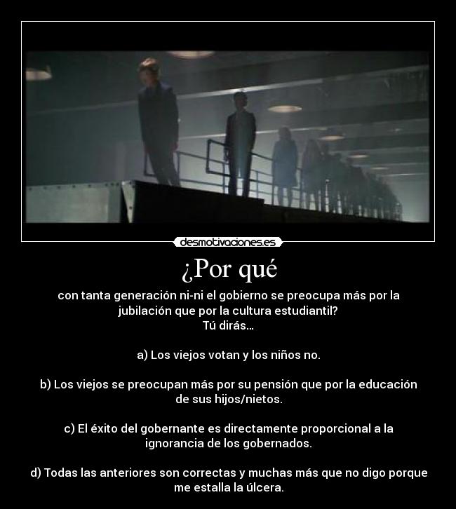 ¿Por qué - con tanta generación ni-ni el gobierno se preocupa más por la
jubilación que por la cultura estudiantil?
Tú dirás…

a) Los viejos votan y los niños no.

b) Los viejos se preocupan más por su pensión que por la educación
de sus hijos/nietos.

c) El éxito del gobernante es directamente proporcional a la
ignorancia de los gobernados.

d) Todas las anteriores son correctas y muchas más que no digo porque
me estalla la úlcera.