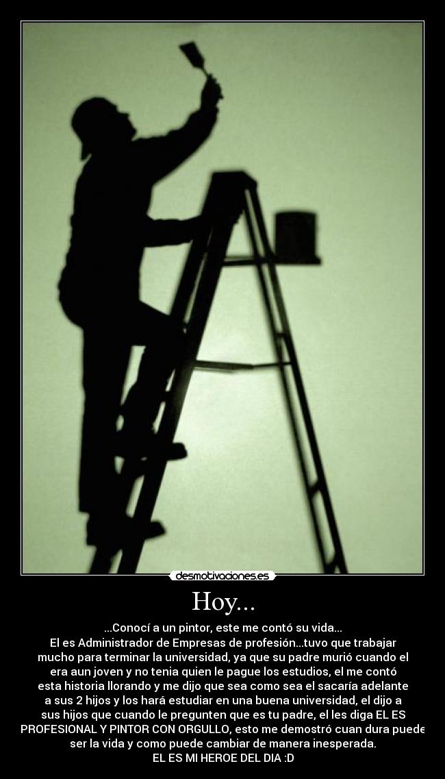 Hoy... - ...Conocí a un pintor, este me contó su vida...
El es Administrador de Empresas de profesión...tuvo que trabajar
mucho para terminar la universidad, ya que su padre murió cuando el
era aun joven y no tenia quien le pague los estudios, el me contó
esta historia llorando y me dijo que sea como sea el sacaría adelante
a sus 2 hijos y los hará estudiar en una buena universidad, el dijo a
sus hijos que cuando le pregunten que es tu padre, el les diga EL ES
PROFESIONAL Y PINTOR CON ORGULLO, esto me demostró cuan dura puede
ser la vida y como puede cambiar de manera inesperada.
EL ES MI HEROE DEL DIA :D