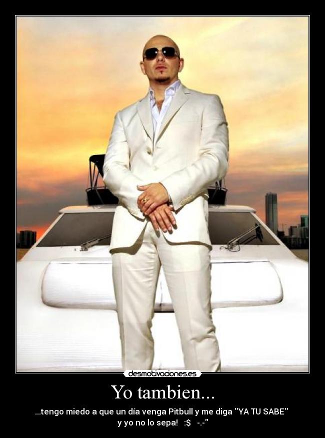 Yo tambien... - ...tengo miedo a que un día venga Pitbull y me diga YA TU SABE
y yo no lo sepa! :$ -.-