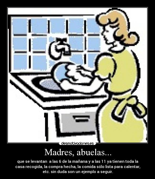 Madres, abuelas... - que se levantan  a las 6 de la mañana y a las 11 ya tienen toda la
casa recogida, la compra hecha, la comida sólo lista para calentar,
etc. sin duda son un ejemplo a seguir.