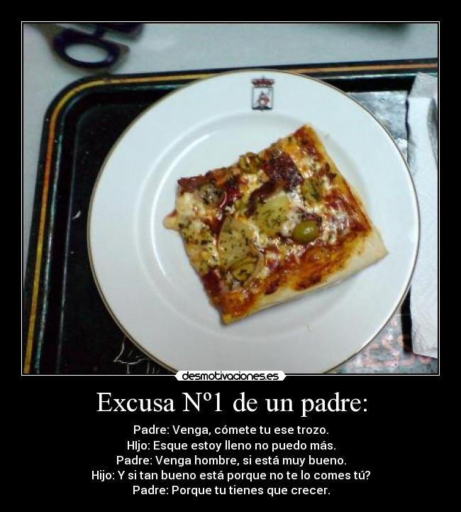 Excusa Nº1 de un padre: - Padre: Venga, cómete tu ese trozo.
HIjo: Esque estoy lleno no puedo más.
Padre: Venga hombre, si está muy bueno.
Hijo: Y si tan bueno está porque no te lo comes tú?
Padre: Porque tu tienes que crecer.