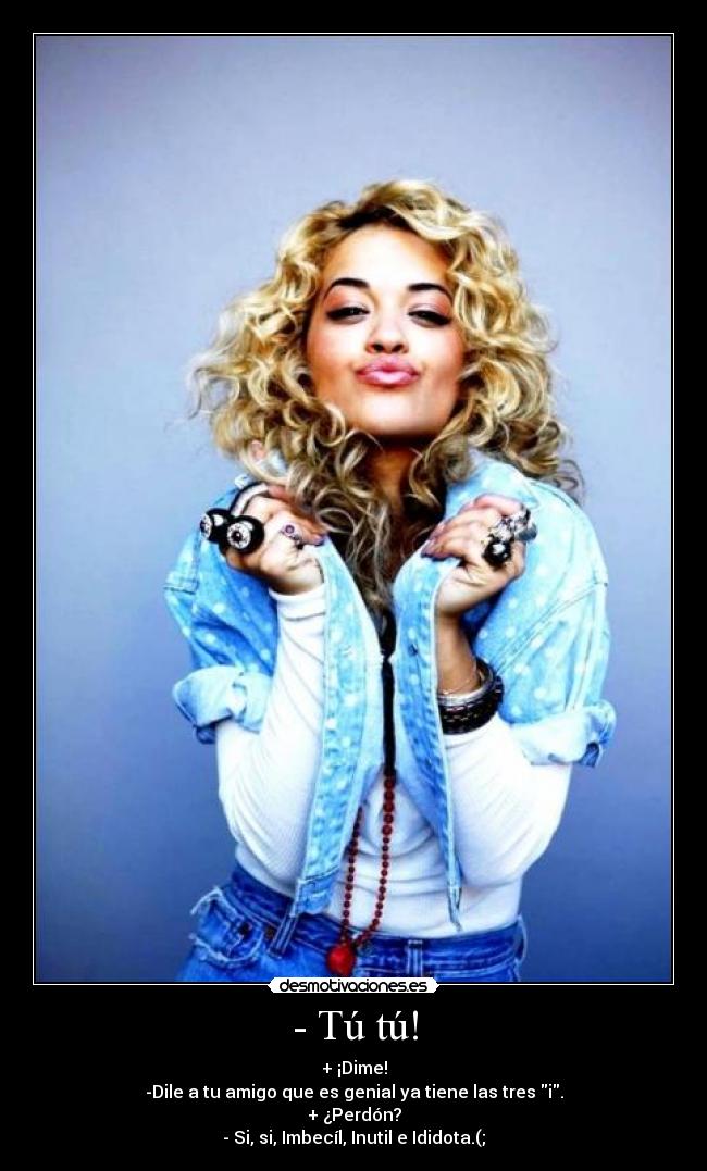 - Tú tú! - + ¡Dime!
-Dile a tu amigo que es genial ya tiene las tres i.
+ ¿Perdón?
- Si, si, Imbecíl, Inutil e Ididota.(;
