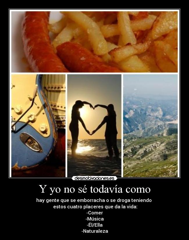 Y yo no sé todavía como - hay gente que se emborracha o se droga teniendo
estos cuatro placeres que da la vida:
-Comer
-Música
-Él/Ella
-Naturaleza