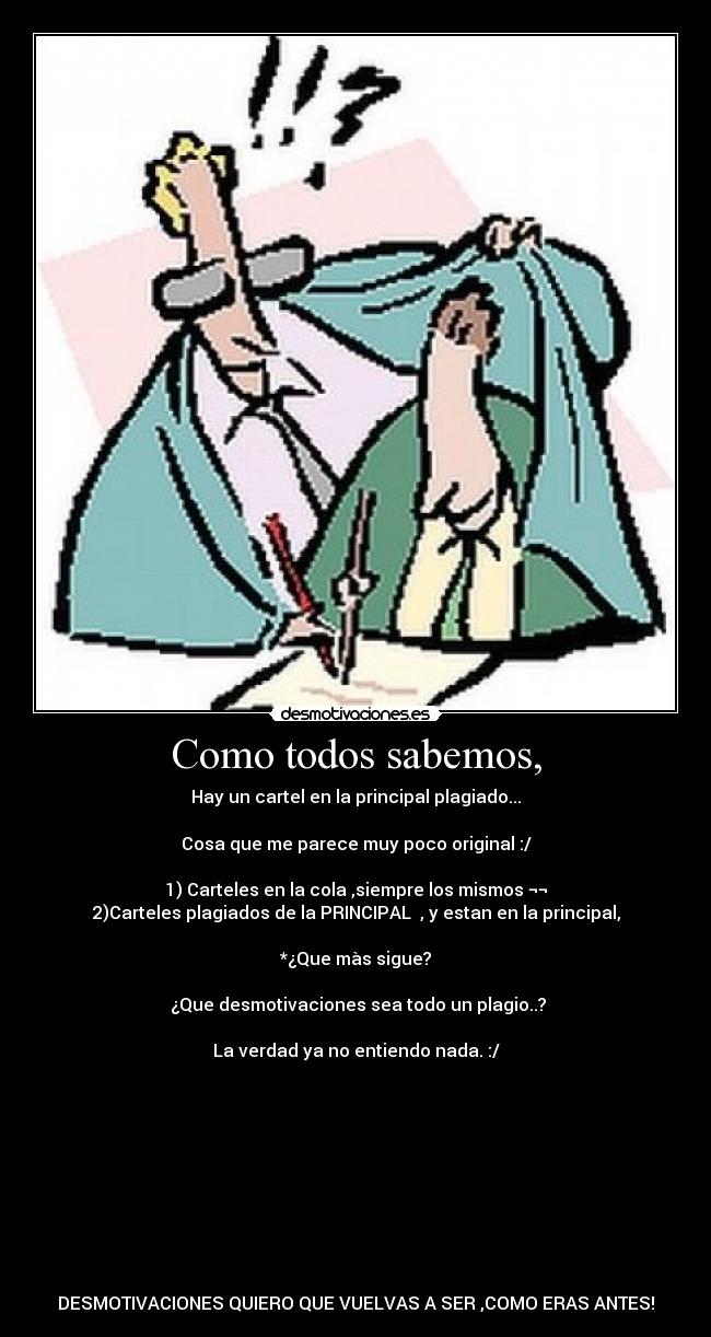 Como todos sabemos, - Hay un cartel en la principal plagiado...
Cosa que me parece muy poco original :/
1) Carteles en la cola ,siempre los mismos ¬¬
2)Carteles plagiados de la PRINCIPAL , y estan en la principal,
*¿Que màs sigue?
¿Que desmotivaciones sea todo un plagio..?
La verdad ya no entiendo nada. :/
DESMOTIVACIONES QUIERO QUE VUELVAS A SER ,COMO ERAS ANTES!