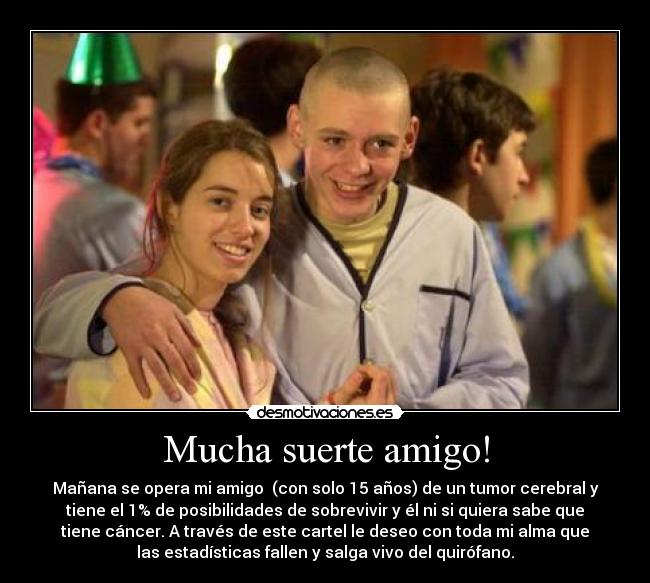Mucha suerte amigo! - Mañana se opera mi amigo (con solo 15 años) de un tumor cerebral y
tiene el 1% de posibilidades de sobrevivir y él ni si quiera sabe que
tiene cáncer. A través de este cartel le deseo con toda mi alma que
las estadísticas fallen y salga vivo del quirófano.