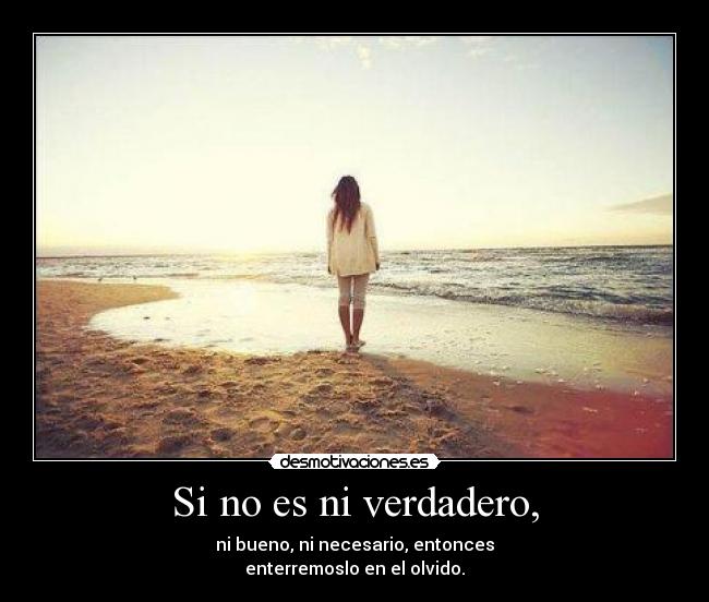 Si no es ni verdadero, - ni bueno, ni necesario, entonces
enterremoslo en el olvido.